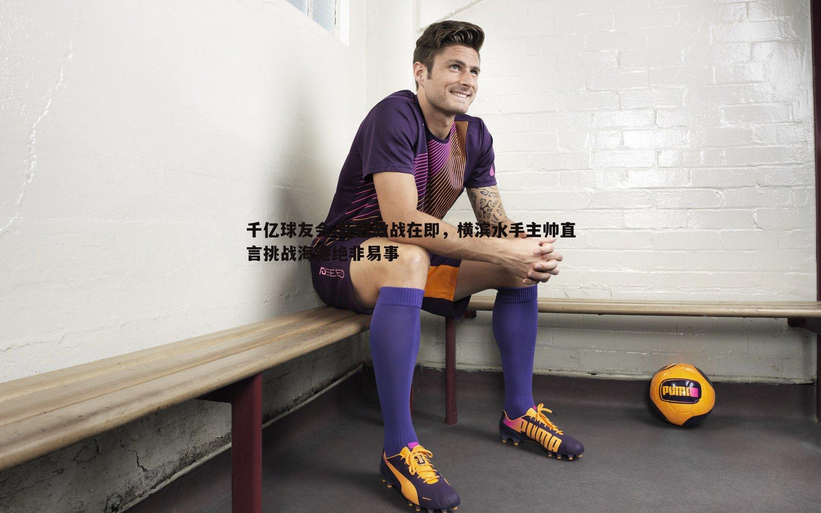 亚冠激战在即,横滨水手主帅直言挑战海港绝非易事