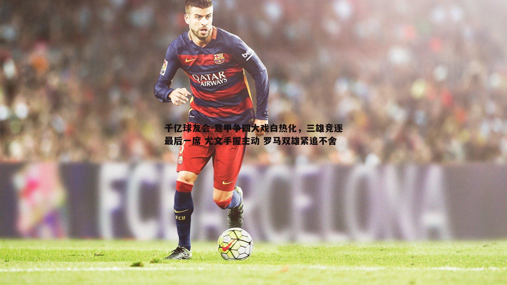 意甲争四大戏白热化，三雄竞逐最后一席 尤文手握主动 罗马双雄紧追不舍