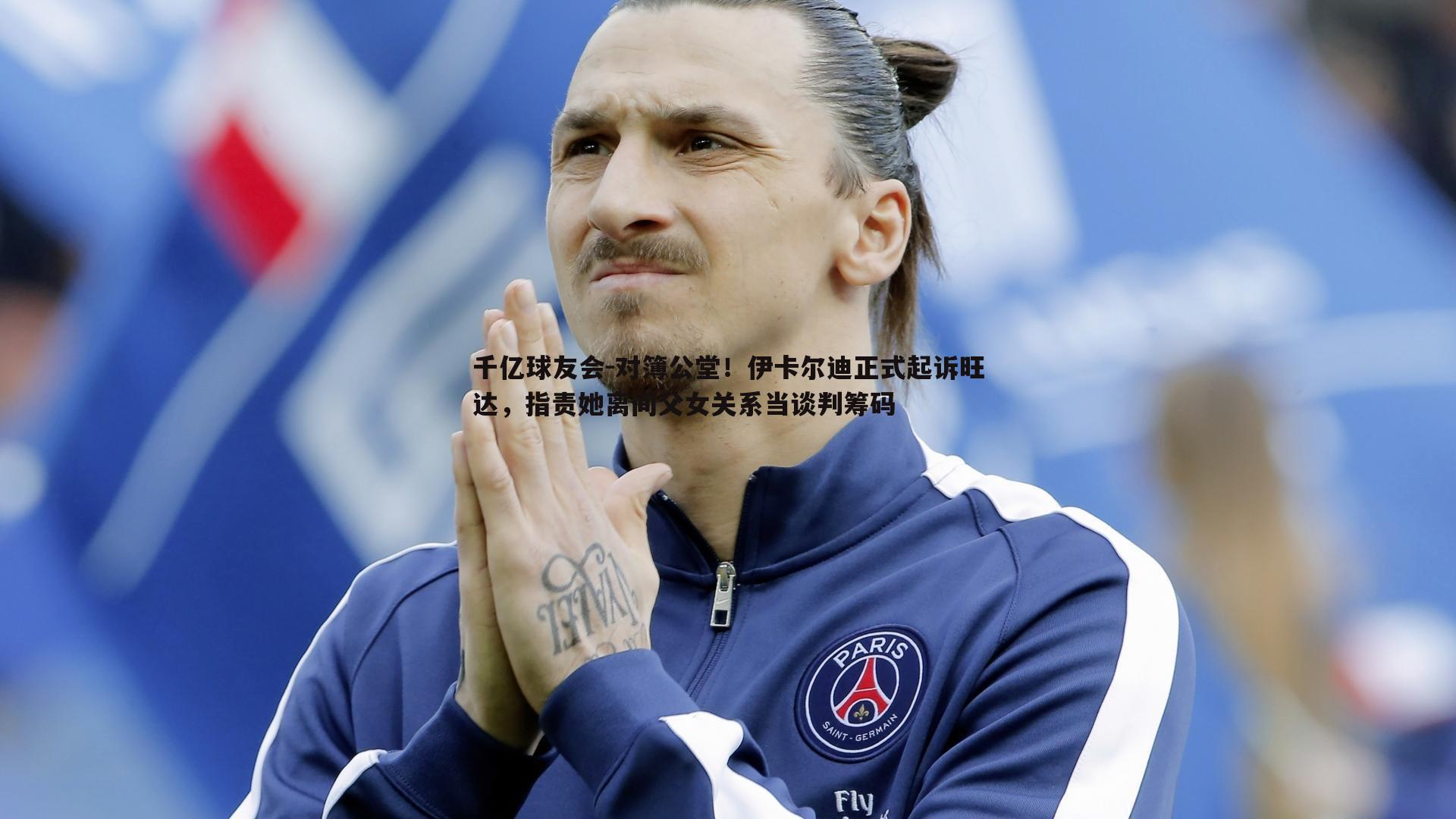 千亿球友会-对簿公堂！伊卡尔迪正式起诉旺达，指责她离间父女关系当谈判筹码